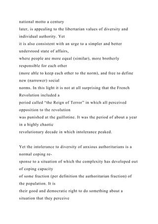 national motto a century
later, is appealing to the libertarian values of diversity and
individual authority. Yet
it is also consistent with an urge to a simpler and better
understood state of affairs,
where people are more equal (similar), more brotherly
responsible for each other
(more able to keep each other to the norm), and free to define
new (narrower) social
norms. In this light it is not at all surprising that the French
Revolution included a
period called “the Reign of Terror” in which all perceived
opposition to the revolution
was punished at the guillotine. It was the period of about a year
in a highly chaotic
revolutionary decade in which intolerance peaked.
Yet the intolerance to diversity of anxious authoritarians is a
normal coping re-
sponse to a situation of which the complexity has developed out
of coping capacity
of some fraction (per definition the authoritarian fraction) of
the population. It is
their good and democratic right to do something about a
situation that they perceive
 