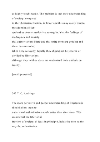 as highly troublesome. The problem is that their understanding
of society, compared
to the libertarian fraction, is lower and this may easily lead to
the adoption of sub-
optimal or counterproductive strategies. Yet, the feelings of
inadequacy and anxiety
that authoritarians share and that unite them are genuine and
these deserve to be
taken very seriously. Ideally they should not be ignored or
derided by libertarians,
although they neither share nor understand their outlook on
reality.
[email protected]
242 T. C. Andringa
The more pervasive and deeper understanding of libertarians
should allow them to
understand authoritarians much better than vice versa. This
entails that the libertarian
fraction of society, at least in principle, holds the keys to the
way the authoritarian
 
