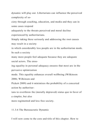 dynamic will play out. Libertarians can influence the perceived
complexity of so-
ciety through coaching, education, and media and they can in
some cases respond
adequately to the threats perceived and moral decline
experienced by authoritarians.
Simply taking these seriously and addressing the root causes
may result in a society
in which considerably less people are in the authoritarian mode.
In such a society
many more people feel adequate because they are adequate
social actors. The ensu-
ing equality in personal adequacy ensures that most are in the
pervasive optimization
mode. This equality enhances overall wellbeing (Wilkinson
2006; Wilkinson and
Pickett 2009) and it minimizes the probability of a concerted
action by authoritar-
ians to overthrow the (morally depraved) status quo in favor of
a simpler, but also
more regimented and less free society.
11.3.6 The Bureaucratic Dynamic
I will now come to the core and title of this chapter. How to
 