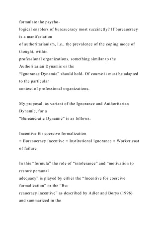 formulate the psycho-
logical enablers of bureaucracy most succinctly? If bureaucracy
is a manifestation
of authoritarianism, i.e., the prevalence of the coping mode of
thought, within
professional organizations, something similar to the
Authoritarian Dynamic or the
“Ignorance Dynamic” should hold. Of course it must be adapted
to the particular
context of professional organizations.
My proposal, as variant of the Ignorance and Authoritarian
Dynamic, for a
“Bureaucratic Dynamic” is as follows:
Incentive for coercive formalization
= Bureaucracy incentive = Institutional ignorance × Worker cost
of failure
In this “formula” the role of “intolerance” and “motivation to
restore personal
adequacy” is played by either the “Incentive for coercive
formalization” or the “Bu-
reaucracy incentive” as described by Adler and Borys (1996)
and summarized in the
 