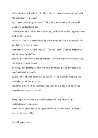 left column of Table 11.2. The role of “Authoritarianism” and
“Ignorance” is played
by “Institutional ignorance.” This is a measure of how well
workers understand the
consequences of their own actions, both within the organization
and on the wider
society. Directly associated is their need (often a demand) for
guidance in every non-
standard activity. The role of “Threat” and “Cost of failure to
act appropriately” is
played by “Worker cost of failure.” In the case of bureaucracy,
the threat is not moral
decline, but failing at the job and publicly being revealed as
professionally inade-
quate. This threat pertains as much to the worker making the
mistake, as it does to the
superior who will be shamed because (s)he did not have the
department under control.
Here, again, we have a combination of two factors: (1)
institutional ignorance
leads to an abundance of opportunities to fail and (2) (high)
cost of failure. The
[email protected]
 