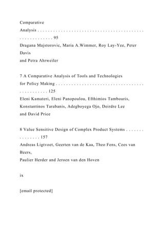 Comparative
Analysis . . . . . . . . . . . . . . . . . . . . . . . . . . . . . . . . . . . . . . . . .
. . . . . . . . . . . . . 95
Dragana Majstorovic, Maria A.Wimmer, Roy Lay-Yee, Peter
Davis
and Petra Ahrweiler
7 A Comparative Analysis of Tools and Technologies
for Policy Making . . . . . . . . . . . . . . . . . . . . . . . . . . . . . . . . . .
. . . . . . . . . . . 125
Eleni Kamateri, Eleni Panopoulou, Efthimios Tambouris,
Konstantinos Tarabanis, Adegboyega Ojo, Deirdre Lee
and David Price
8 Value Sensitive Design of Complex Product Systems . . . . . . .
. . . . . . . . 157
Andreas Ligtvoet, Geerten van de Kaa, Theo Fens, Cees van
Beers,
Paulier Herder and Jeroen van den Hoven
ix
[email protected]
 