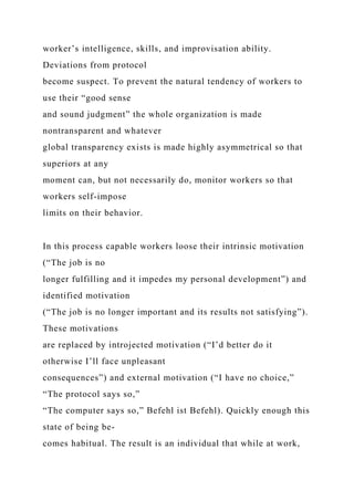 worker’s intelligence, skills, and improvisation ability.
Deviations from protocol
become suspect. To prevent the natural tendency of workers to
use their “good sense
and sound judgment” the whole organization is made
nontransparent and whatever
global transparency exists is made highly asymmetrical so that
superiors at any
moment can, but not necessarily do, monitor workers so that
workers self-impose
limits on their behavior.
In this process capable workers loose their intrinsic motivation
(“The job is no
longer fulfilling and it impedes my personal development”) and
identified motivation
(“The job is no longer important and its results not satisfying”).
These motivations
are replaced by introjected motivation (“I’d better do it
otherwise I’ll face unpleasant
consequences”) and external motivation (“I have no choice,”
“The protocol says so,”
“The computer says so,” Befehl ist Befehl). Quickly enough this
state of being be-
comes habitual. The result is an individual that while at work,
 
