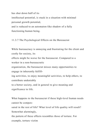 has shut down half of its
intellectual potential, is stuck in a situation with minimal
personal growth potential,
and is reduced to an automaton-like shadow of a fully
functioning human being.
11.3.7 The Psychological Effects on the Bureaucrat
While bureaucracy is annoying and frustrating for the client and
costly for society, its
effects might be worse for the bureaucrat. Compared to a
worker in a non-bureaucratic
organization, the bureaucrat misses many opportunities to
engage in inherently fulfill-
ing activities, to enjoy meaningful activities, to help others, to
contribute undeniably
to a better society, and in general to give meaning and
significance to life.
What happens to the bureaucrat if these high-level human needs
cannot be compen-
sated in the rest of life? What level of life quality will result?
Somewhat alarmingly,
the pattern of these effects resembles those of torture. For
example, torture victim
 