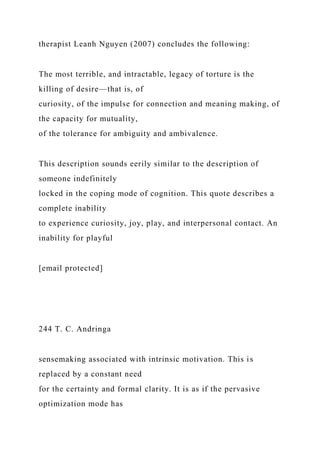 therapist Leanh Nguyen (2007) concludes the following:
The most terrible, and intractable, legacy of torture is the
killing of desire—that is, of
curiosity, of the impulse for connection and meaning making, of
the capacity for mutuality,
of the tolerance for ambiguity and ambivalence.
This description sounds eerily similar to the description of
someone indefinitely
locked in the coping mode of cognition. This quote describes a
complete inability
to experience curiosity, joy, play, and interpersonal contact. An
inability for playful
[email protected]
244 T. C. Andringa
sensemaking associated with intrinsic motivation. This is
replaced by a constant need
for the certainty and formal clarity. It is as if the pervasive
optimization mode has
 