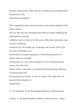 become inaccessible. Does not this resemble the automaton like
bureaucrat in the
introductory example?
This comparison between bureaucracy and torture might, at first
glance seem a
bit over the top, but remember that both are about subduing the
individual to external
authority (just as slavery by the way). Individual autonomy may
well be a defining
characteristic for health (see Andringa and Lanser (2013) for
the role of freedom over
mind-states in sound annoyance). From that perspective it
makes sense to consider
bureaucracy as a low, but prolonged, level of psychological
torture that like full-
blown torture, may have a profound and long lasting influence
on bureaucrats and
by extension on society. As far as I know, this topic has not
deserved the attention it
should have.
11.3.8 Summary of the Psychological Roots of Bureaucracy
In Sect. 2, the psychological enablers of bureaucracy, I have
 