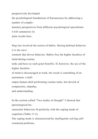 progressively developed
the psychological foundations of bureaucracy by addressing a
number of comple-
mentary perspectives from different psychological specialisms.
I will summarize its
main results here.
Step one involved the notion of habits. During habitual behavior
it is the envi-
ronment that drives behavior. Habits free the higher faculties of
mind during routine
tasks and have as such great benefits. If, however, the use of the
higher faculties
of mind is discouraged at work, the result is something of an
automaton: a half-
empty human shell performing routine tasks, but devoid of
compassion, empathy,
and understanding.
In the section called “Two modes of thought” I showed that
(proto)typical bu-
reaucratic behaviors fit perfectly with the coping mode of
cognition (Table 11.3).
The coping mode is characterized by intelligently solving self-
contained problems,
 