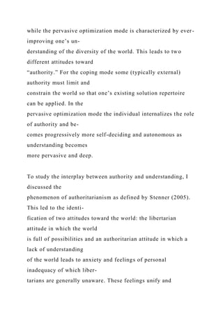 while the pervasive optimization mode is characterized by ever-
improving one’s un-
derstanding of the diversity of the world. This leads to two
different attitudes toward
“authority.” For the coping mode some (typically external)
authority must limit and
constrain the world so that one’s existing solution repertoire
can be applied. In the
pervasive optimization mode the individual internalizes the role
of authority and be-
comes progressively more self-deciding and autonomous as
understanding becomes
more pervasive and deep.
To study the interplay between authority and understanding, I
discussed the
phenomenon of authoritarianism as defined by Stenner (2005).
This led to the identi-
fication of two attitudes toward the world: the libertarian
attitude in which the world
is full of possibilities and an authoritarian attitude in which a
lack of understanding
of the world leads to anxiety and feelings of personal
inadequacy of which liber-
tarians are generally unaware. These feelings unify and
 