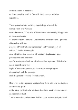 authoritarians to redefine
or ignore reality until it fits with their current solution
repertoire.
The digression into political psychology allowed the
formulation of a “Bureau-
cratic Dynamic.” The role of intolerance to diversity is apparent
as the prominence
of coercive formalization. Conform the Authoritarian Dynamic,
this scales with the
product of “institutional ignorance” and “worker cost of
failure.” Public shaming in
case of failure is a measure of worker’s inadequacy as a
professional and the man-
ager’s inadequacy both as a leader and as a person. This leads,
again according to the
logic of the coping mode, to the worker accepting (or
demanding) and the manager
instilling more coercive formalization.
However, in this process workers lose their intrinsic motivation
and become grad-
ually more extrinsically motivated and the work becomes more
and more habitual.
The workers have shut down half of their intellectual potential
 