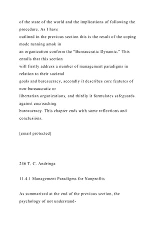 of the state of the world and the implications of following the
procedure. As I have
outlined in the previous section this is the result of the coping
mode running amok in
an organization conform the “Bureaucratic Dynamic.” This
entails that this section
will firstly address a number of management paradigms in
relation to their societal
goals and bureaucracy, secondly it describes core features of
non-bureaucratic or
libertarian organizations, and thirdly it formulates safeguards
against encroaching
bureaucracy. This chapter ends with some reflections and
conclusions.
[email protected]
246 T. C. Andringa
11.4.1 Management Paradigms for Nonprofits
As summarized at the end of the previous section, the
psychology of not understand-
 