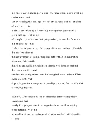 ing one’s world and in particular ignorance about one’s working
environment and
not overseeing the consequences (both adverse and beneficial)
of one’s activities
leads to encroaching bureaucracy through the generation of
more self-centered goals
of complexity reduction that progressively erode the focus on
the original societal
goals of an organization. For nonprofit organizations, of which
the mission aims at
the achievement of social purposes rather than in generating
revenues, this entails
that they gradually delegitimize themselves through making
their own stability and
survival more important than their original social raison d’être
(Moore 2000). Yet
depending on the management paradigm, nonprofits run this risk
to varying degrees.
Stoker (2006) describes and summarizes three management
paradigms that
neatly fit a progression from organizations based on coping
mode rationality to the
rationality of the pervasive optimization mode. I will describe
all three.
 