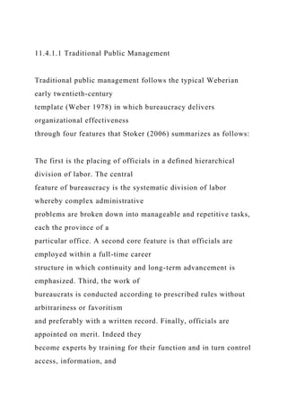 11.4.1.1 Traditional Public Management
Traditional public management follows the typical Weberian
early twentieth-century
template (Weber 1978) in which bureaucracy delivers
organizational effectiveness
through four features that Stoker (2006) summarizes as follows:
The first is the placing of officials in a defined hierarchical
division of labor. The central
feature of bureaucracy is the systematic division of labor
whereby complex administrative
problems are broken down into manageable and repetitive tasks,
each the province of a
particular office. A second core feature is that officials are
employed within a full-time career
structure in which continuity and long-term advancement is
emphasized. Third, the work of
bureaucrats is conducted according to prescribed rules without
arbitrariness or favoritism
and preferably with a written record. Finally, officials are
appointed on merit. Indeed they
become experts by training for their function and in turn control
access, information, and
 
