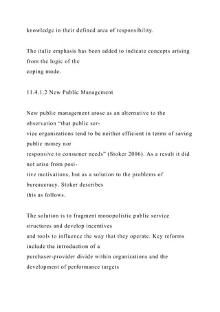 knowledge in their defined area of responsibility.
The italic emphasis has been added to indicate concepts arising
from the logic of the
coping mode.
11.4.1.2 New Public Management
New public management arose as an alternative to the
observation “that public ser-
vice organizations tend to be neither efficient in terms of saving
public money nor
responsive to consumer needs” (Stoker 2006). As a result it did
not arise from posi-
tive motivations, but as a solution to the problems of
bureaucracy. Stoker describes
this as follows.
The solution is to fragment monopolistic public service
structures and develop incentives
and tools to influence the way that they operate. Key reforms
include the introduction of a
purchaser-provider divide within organizations and the
development of performance targets
 