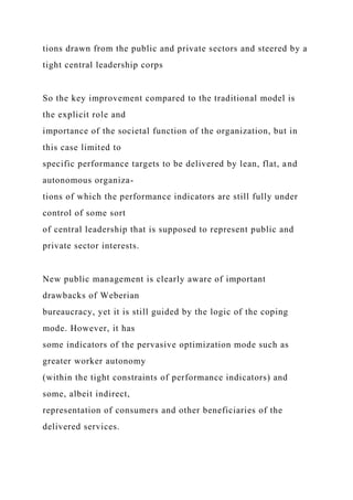 tions drawn from the public and private sectors and steered by a
tight central leadership corps
So the key improvement compared to the traditional model is
the explicit role and
importance of the societal function of the organization, but in
this case limited to
specific performance targets to be delivered by lean, flat, and
autonomous organiza-
tions of which the performance indicators are still fully under
control of some sort
of central leadership that is supposed to represent public and
private sector interests.
New public management is clearly aware of important
drawbacks of Weberian
bureaucracy, yet it is still guided by the logic of the coping
mode. However, it has
some indicators of the pervasive optimization mode such as
greater worker autonomy
(within the tight constraints of performance indicators) and
some, albeit indirect,
representation of consumers and other beneficiaries of the
delivered services.
 