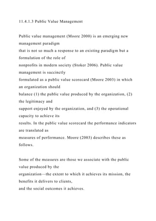 11.4.1.3 Public Value Management
Public value management (Moore 2000) is an emerging new
management paradigm
that is not so much a response to an existing paradigm but a
formulation of the role of
nonprofits in modern society (Stoker 2006). Public value
management is succinctly
formulated as a public value scorecard (Moore 2003) in which
an organization should
balance (1) the public value produced by the organization, (2)
the legitimacy and
support enjoyed by the organization, and (3) the operational
capacity to achieve its
results. In the public value scorecard the performance indicators
are translated as
measures of performance. Moore (2003) describes these as
follows.
Some of the measures are those we associate with the public
value produced by the
organization—the extent to which it achieves its mission, the
benefits it delivers to clients,
and the social outcomes it achieves.
 