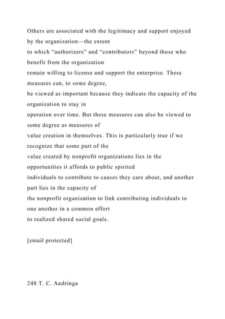 Others are associated with the legitimacy and support enjoyed
by the organization—the extent
to which “authorizers” and “contributors” beyond those who
benefit from the organization
remain willing to license and support the enterprise. These
measures can, to some degree,
be viewed as important because they indicate the capacity of the
organization to stay in
operation over time. But these measures can also be viewed to
some degree as measures of
value creation in themselves. This is particularly true if we
recognize that some part of the
value created by nonprofit organizations lies in the
opportunities it affords to public spirited
individuals to contribute to causes they care about, and another
part lies in the capacity of
the nonprofit organization to link contributing individuals to
one another in a common effort
to realized shared social goals.
[email protected]
248 T. C. Andringa
 