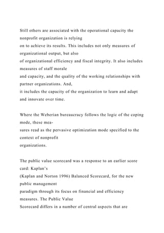 Still others are associated with the operational capacity the
nonprofit organization is relying
on to achieve its results. This includes not only measures of
organizational output, but also
of organizational efficiency and fiscal integrity. It also includes
measures of staff morale
and capacity, and the quality of the working relationships with
partner organizations. And,
it includes the capacity of the organization to learn and adapt
and innovate over time.
Where the Weberian bureaucracy follows the logic of the coping
mode, these mea-
sures read as the pervasive optimization mode specified to the
context of nonprofit
organizations.
The public value scorecard was a response to an earlier score
card: Kaplan’s
(Kaplan and Norton 1996) Balanced Scorecard, for the new
public management
paradigm through its focus on financial and efficiency
measures. The Public Value
Scorecard differs in a number of central aspects that are
 