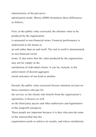 characteristic of the pervasive
optimization mode. Moore (2000) formulates these differences
as follows.
First, in the public value scorecard, the ultimate value to be
produced by the organization
is measured in non-financial terms. Financial performance is
understood as the means to
an end rather than an end itself. The end in itself is denominated
in non-financial social
terms. It also notes that the value produced by the organization
may not lie simply in the
satisfaction of individual clients. It can lie, instead, in the
achievement of desired aggregate
social outcomes of one kind or another.
Second, the public value scorecard focuses attention not just on
those customers who pay for
the service, or the clients who benefit from the organization’s
operations; it focuses as well
on the third party payers and other authorizers and legitimators
of the nonprofit enterprise.
These people are important because it is they who provide some
of the wherewithal that the
organization needs to achieve its results, and whose satisfaction
 