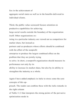 lies in the achievement of
aggregate social states as well as in the benefits delivered to
individual clients.
Third, the public value scorecard focuses attention on
productive capabilities for achieving
large social results outside the boundary of the organization
itself. Other organizations ex-
isting in a particular industry are viewed not as competitors for
market share, but instead as
partners and co-producers whose efforts should be combined
with the effort of the nonprofit
enterprise to produce the largest combined effect on the
problem that they are jointly trying
to solve. In short, a nonprofit organization should measure its
performance not only by its
ability to increase its market share, but also by its ability to
strengthen the industry as a whole.
Again I have added emphasis in italic to stress some the core
concepts of this ap-
proach. The reader can combine these with the italic remarks in
the right column
of Table 11.3 that interprets the strong points of the pervasive
optimization mode in
 