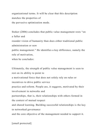 organizational terms. It will be clear that this description
matches the properties of
the pervasive optimization mode.
Stoker (2006) concludes that public value management rests “on
a fuller and
rounder vision of humanity than does either traditional public
administration or new
public management.” He identifies a key difference, namely the
role of motivation,
when he concludes:
Ultimately, the strength of public value management is seen to
rest on its ability to point to
a motivational force that does not solely rely on rules or
incentives to drive public service
practice and reform. People are, it suggests, motivated by their
involvement in networks and
partnerships, that is, their relationships with others formed in
the context of mutual respect
and shared learning. Building successful relationships is the key
to networked governance
and the core objective of the management needed to support it.
[email protected]
 