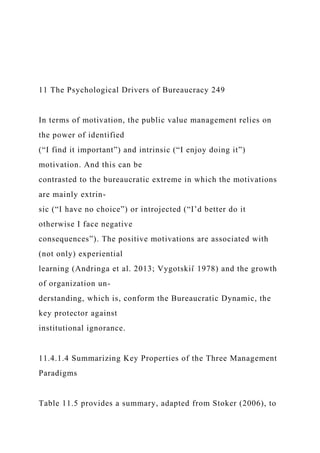 11 The Psychological Drivers of Bureaucracy 249
In terms of motivation, the public value management relies on
the power of identified
(“I find it important”) and intrinsic (“I enjoy doing it”)
motivation. And this can be
contrasted to the bureaucratic extreme in which the motivations
are mainly extrin-
sic (“I have no choice”) or introjected (“I’d better do it
otherwise I face negative
consequences”). The positive motivations are associated with
(not only) experiential
learning (Andringa et al. 2013; Vygotskiı̆ 1978) and the growth
of organization un-
derstanding, which is, conform the Bureaucratic Dynamic, the
key protector against
institutional ignorance.
11.4.1.4 Summarizing Key Properties of the Three Management
Paradigms
Table 11.5 provides a summary, adapted from Stoker (2006), to
 