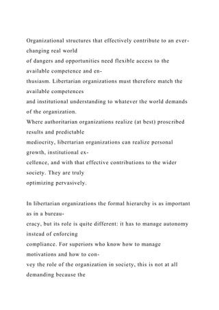 Organizational structures that effectively contribute to an ever-
changing real world
of dangers and opportunities need flexible access to the
available competence and en-
thusiasm. Libertarian organizations must therefore match the
available competences
and institutional understanding to whatever the world demands
of the organization.
Where authoritarian organizations realize (at best) proscribed
results and predictable
mediocrity, libertarian organizations can realize personal
growth, institutional ex-
cellence, and with that effective contributions to the wider
society. They are truly
optimizing pervasively.
In libertarian organizations the formal hierarchy is as important
as in a bureau-
cracy, but its role is quite different: it has to manage autonomy
instead of enforcing
compliance. For superiors who know how to manage
motivations and how to con-
vey the role of the organization in society, this is not at all
demanding because the
 