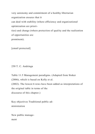 very autonomy and commitment of a healthy libertarian
organization ensures that it
can deal with stability (where efficiency and organizational
optimization are priori-
ties) and change (where protection of quality and the realization
of opportunities are
prominent).
[email protected]
250 T. C. Andringa
Table 11.5 Management paradigms. (Adapted from Stoker
(2006), which is based on Kelly et al.
(2002). The lowest 6 rows have been added as interpretations of
the original table in terms of the
discourse of this chapter.)
Key objectives Traditional public ad-
ministration
New public manage-
ment
 