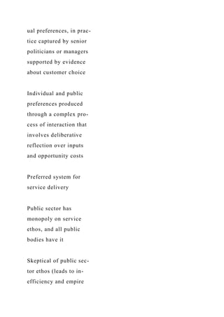 ual preferences, in prac-
tice captured by senior
politicians or managers
supported by evidence
about customer choice
Individual and public
preferences produced
through a complex pro-
cess of interaction that
involves deliberative
reflection over inputs
and opportunity costs
Preferred system for
service delivery
Public sector has
monopoly on service
ethos, and all public
bodies have it
Skeptical of public sec-
tor ethos (leads to in-
efficiency and empire
 