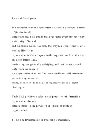 Personal development
In healthy libertarian organizations everyone develops in terms
of (institutional)
understanding. This entails that eventually everyone can “play”
a diversity of formal
and functional roles. Basically the only real requirements for a
healthy libertarian
organization is that everyone in the organization has roles that
are often intrinsically
motivating, are generally satisfying, and that do not exceed
understanding capacity.
An organization that satisfies these conditions will remain in a
pervasive optimization
mode, even in the face of great organizational or societal
challenges.
Table 11.6 provides a selection of properties of libertarian
organizations formu-
lated to promote the pervasive optimization mode in
organizations.
11.4.3 The Dynamics of Encroaching Bureaucracy
 
