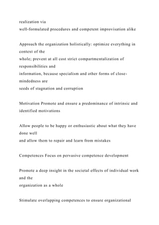 realization via
well-formulated procedures and competent improvisation alike
Approach the organization holistically: optimize everything in
context of the
whole; prevent at all cost strict compartmentalization of
responsibilities and
information, because specialism and other forms of close-
mindedness are
seeds of stagnation and corruption
Motivation Promote and ensure a predominance of intrinsic and
identified motivations
Allow people to be happy or enthusiastic about what they have
done well
and allow them to repair and learn from mistakes
Competences Focus on pervasive competence development
Promote a deep insight in the societal effects of individual work
and the
organization as a whole
Stimulate overlapping competences to ensure organizational
 