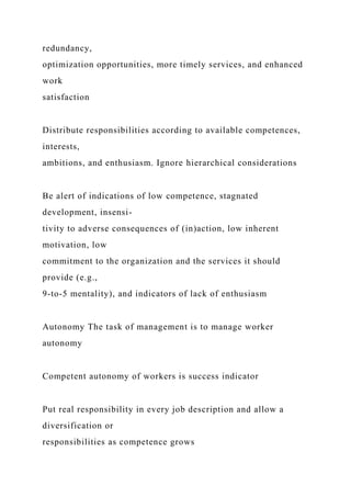 redundancy,
optimization opportunities, more timely services, and enhanced
work
satisfaction
Distribute responsibilities according to available competences,
interests,
ambitions, and enthusiasm. Ignore hierarchical considerations
Be alert of indications of low competence, stagnated
development, insensi-
tivity to adverse consequences of (in)action, low inherent
motivation, low
commitment to the organization and the services it should
provide (e.g.,
9-to-5 mentality), and indicators of lack of enthusiasm
Autonomy The task of management is to manage worker
autonomy
Competent autonomy of workers is success indicator
Put real responsibility in every job description and allow a
diversification or
responsibilities as competence grows
 