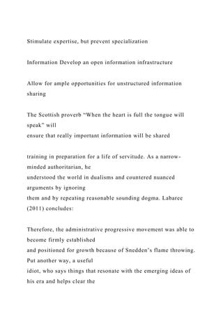 Stimulate expertise, but prevent specialization
Information Develop an open information infrastructure
Allow for ample opportunities for unstructured information
sharing
The Scottish proverb “When the heart is full the tongue will
speak” will
ensure that really important information will be shared
training in preparation for a life of servitude. As a narrow-
minded authoritarian, he
understood the world in dualisms and countered nuanced
arguments by ignoring
them and by repeating reasonable sounding dogma. Labaree
(2011) concludes:
Therefore, the administrative progressive movement was able to
become firmly established
and positioned for growth because of Snedden’s flame throwing.
Put another way, a useful
idiot, who says things that resonate with the emerging ideas of
his era and helps clear the
 