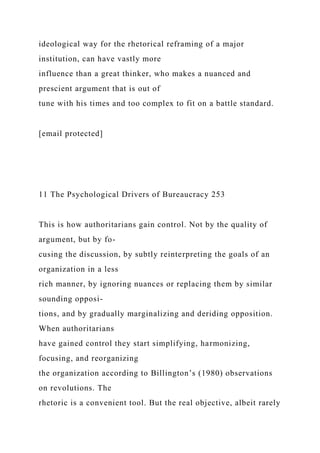 ideological way for the rhetorical reframing of a major
institution, can have vastly more
influence than a great thinker, who makes a nuanced and
prescient argument that is out of
tune with his times and too complex to fit on a battle standard.
[email protected]
11 The Psychological Drivers of Bureaucracy 253
This is how authoritarians gain control. Not by the quality of
argument, but by fo-
cusing the discussion, by subtly reinterpreting the goals of an
organization in a less
rich manner, by ignoring nuances or replacing them by similar
sounding opposi-
tions, and by gradually marginalizing and deriding opposition.
When authoritarians
have gained control they start simplifying, harmonizing,
focusing, and reorganizing
the organization according to Billington’s (1980) observations
on revolutions. The
rhetoric is a convenient tool. But the real objective, albeit rarely
 