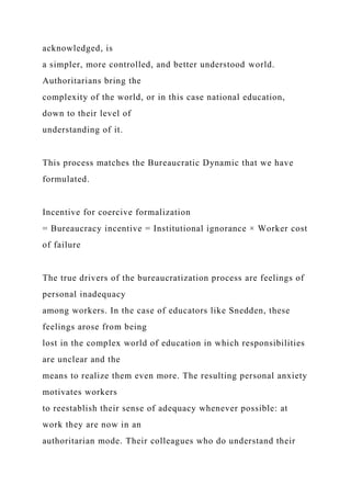 acknowledged, is
a simpler, more controlled, and better understood world.
Authoritarians bring the
complexity of the world, or in this case national education,
down to their level of
understanding of it.
This process matches the Bureaucratic Dynamic that we have
formulated.
Incentive for coercive formalization
= Bureaucracy incentive = Institutional ignorance × Worker cost
of failure
The true drivers of the bureaucratization process are feelings of
personal inadequacy
among workers. In the case of educators like Snedden, these
feelings arose from being
lost in the complex world of education in which responsibilities
are unclear and the
means to realize them even more. The resulting personal anxiety
motivates workers
to reestablish their sense of adequacy whenever possible: at
work they are now in an
authoritarian mode. Their colleagues who do understand their
 