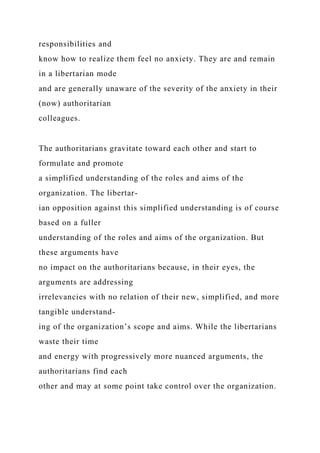 responsibilities and
know how to realize them feel no anxiety. They are and remain
in a libertarian mode
and are generally unaware of the severity of the anxiety in their
(now) authoritarian
colleagues.
The authoritarians gravitate toward each other and start to
formulate and promote
a simplified understanding of the roles and aims of the
organization. The libertar-
ian opposition against this simplified understanding is of course
based on a fuller
understanding of the roles and aims of the organization. But
these arguments have
no impact on the authoritarians because, in their eyes, the
arguments are addressing
irrelevancies with no relation of their new, simplified, and more
tangible understand-
ing of the organization’s scope and aims. While the libertarians
waste their time
and energy with progressively more nuanced arguments, the
authoritarians find each
other and may at some point take control over the organization.
 