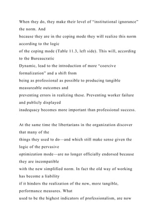 When they do, they make their level of “institutional ignorance”
the norm. And
because they are in the coping mode they will realize this norm
according to the logic
of the coping mode (Table 11.3, left side). This will, according
to the Bureaucratic
Dynamic, lead to the introduction of more “coercive
formalization” and a shift from
being as professional as possible to producing tangible
measureable outcomes and
preventing errors in realizing these. Preventing worker failure
and publicly displayed
inadequacy becomes more important than professional success.
At the same time the libertarians in the organization discover
that many of the
things they used to do—and which still make sense given the
logic of the pervasive
optimization mode—are no longer officially endorsed because
they are incompatible
with the new simplified norm. In fact the old way of working
has become a liability
if it hinders the realization of the new, more tangible,
performance measures. What
used to be the highest indicators of professionalism, are now
 
