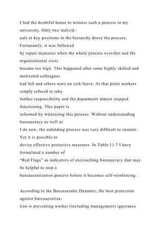 I had the doubtful honor to witness such a process in my
university. Only two individ-
uals at key positions in the hierarchy drove the process.
Fortunately, it was followed
by repair measures when the whole process overshot and the
organizational costs
became too high. This happened after some highly skilled and
motivated colleagues
had left and others were on sick-leave. At that point workers
simply refused to take
further responsibility and the department almost stopped
functioning. This paper is
informed by witnessing this process. Without understanding
bureaucracy as well as
I do now, the unfolding process was very difficult to counter.
Yet it is possible to
devise effective protective measures. In Table 11.7 I have
formulated a number of
“Red Flags” as indicators of encroaching bureaucracy that may
be helpful to stop a
bureaucratization process before it becomes self-reinforcing.
According to the Bureaucratic Dynamic, the best protection
against bureaucratiza-
tion is preventing worker (including management) ignorance
 