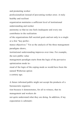 and promoting worker
professionalism instead of preventing worker error. A truly
healthy and resilient
organization maintains a sufficient level of institutional
understanding and worker
autonomy so that no one feels inadequate and every one
contributes to the realization
of the organizations full societal goals and not only to a single
or a few “key perfor-
mance objectives.” Yet as the analysis of the three management
paradigms shows,
institutional understanding improves over time. For example,
the new public value
management paradigm starts from the logic of the pervasive
optimization mode in-
stead of the logic of the coping mode as would have been the
natural Weberian option
a century ago.
A future informed public might not accept the products of a
bureaucratic organiza-
tion because it demonstrates, for all to witness, that its
management and workers do
not quite understand what they are doing. In addition, if my
expectation is substanti-
 