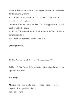 ated that bureaucracy leads to high personal and societal costs
for bureaucrats, future
societies might simply not accept bureaucracy because it
signifies a pathological state
of affairs of which the immediate costs are apparent as reduced
quality and efficiency,
while the full personal and societal costs are deferred to future
generations. In fact
sustainability arguments might drive this.
[email protected]
11 The Psychological Drivers of Bureaucracy 255
Table 11.7 Red flags. Early indicators disrupting the pervasive
optimization mode
Red Flags
Mission The absence of a shared, living vision about the
organization’s goals in a larger
societal context
 