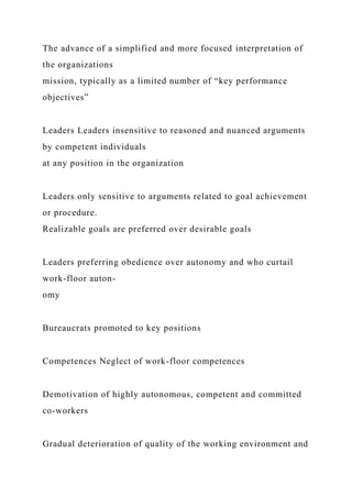 The advance of a simplified and more focused interpretation of
the organizations
mission, typically as a limited number of “key performance
objectives”
Leaders Leaders insensitive to reasoned and nuanced arguments
by competent individuals
at any position in the organization
Leaders only sensitive to arguments related to goal achievement
or procedure.
Realizable goals are preferred over desirable goals
Leaders preferring obedience over autonomy and who curtail
work-floor auton-
omy
Bureaucrats promoted to key positions
Competences Neglect of work-floor competences
Demotivation of highly autonomous, competent and committed
co-workers
Gradual deterioration of quality of the working environment and
 
