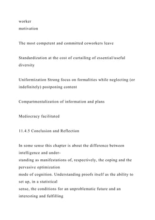 worker
motivation
The most competent and committed coworkers leave
Standardization at the cost of curtailing of essential/useful
diversity
Uniformization Strong focus on formalities while neglecting (or
indefinitely) postponing content
Compartmentalization of information and plans
Mediocracy facilitated
11.4.5 Conclusion and Reflection
In some sense this chapter is about the difference between
intelligence and under-
standing as manifestations of, respectively, the coping and the
pervasive optimization
mode of cognition. Understanding proofs itself as the ability to
set up, in a statistical
sense, the conditions for an unproblematic future and an
interesting and fulfilling
 