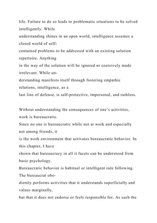life. Failure to do so leads to problematic situations to be solved
intelligently. While
understanding shines in an open world, intelligence assumes a
closed world of self-
contained problems to be addressed with an existing solution
repertoire. Anything
in the way of the solution will be ignored or coercively made
irrelevant. While un-
derstanding manifests itself through fostering empathic
relations, intelligence, as a
last line of defense, is self-protective, impersonal, and ruthless.
Without understanding the consequences of one’s activities,
work is bureaucratic.
Since no one is bureaucratic while not at work and especially
not among friends, it
is the work environment that activates bureaucratic behavior. In
this chapter, I have
shown that bureaucracy in all it facets can be understood from
basic psychology.
Bureaucratic behavior is habitual or intelligent rule following.
The bureaucrat obe-
diently performs activities that it understands superficially and
values marginally,
but that it does not endorse or feels responsible for. As such the
 