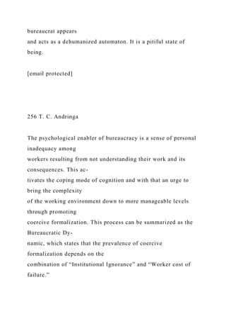 bureaucrat appears
and acts as a dehumanized automaton. It is a pitiful state of
being.
[email protected]
256 T. C. Andringa
The psychological enabler of bureaucracy is a sense of personal
inadequacy among
workers resulting from not understanding their work and its
consequences. This ac-
tivates the coping mode of cognition and with that an urge to
bring the complexity
of the working environment down to more manageable levels
through promoting
coercive formalization. This process can be summarized as the
Bureaucratic Dy-
namic, which states that the prevalence of coercive
formalization depends on the
combination of “Institutional Ignorance” and “Worker cost of
failure.”
 