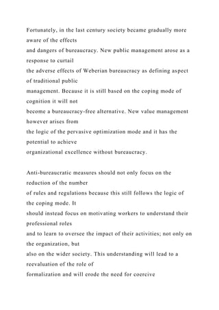 Fortunately, in the last century society became gradually more
aware of the effects
and dangers of bureaucracy. New public management arose as a
response to curtail
the adverse effects of Weberian bureaucracy as defining aspect
of traditional public
management. Because it is still based on the coping mode of
cognition it will not
become a bureaucracy-free alternative. New value management
however arises from
the logic of the pervasive optimization mode and it has the
potential to achieve
organizational excellence without bureaucracy.
Anti-bureaucratic measures should not only focus on the
reduction of the number
of rules and regulations because this still follows the logic of
the coping mode. It
should instead focus on motivating workers to understand their
professional roles
and to learn to oversee the impact of their activities; not only on
the organization, but
also on the wider society. This understanding will lead to a
reevaluation of the role of
formalization and will erode the need for coercive
 