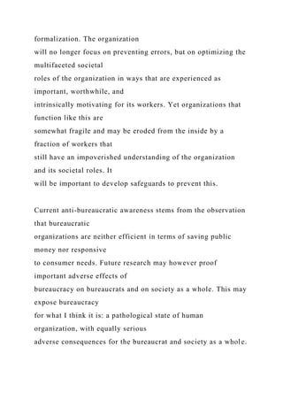 formalization. The organization
will no longer focus on preventing errors, but on optimizing the
multifaceted societal
roles of the organization in ways that are experienced as
important, worthwhile, and
intrinsically motivating for its workers. Yet organizations that
function like this are
somewhat fragile and may be eroded from the inside by a
fraction of workers that
still have an impoverished understanding of the organization
and its societal roles. It
will be important to develop safeguards to prevent this.
Current anti-bureaucratic awareness stems from the observation
that bureaucratic
organizations are neither efficient in terms of saving public
money nor responsive
to consumer needs. Future research may however proof
important adverse effects of
bureaucracy on bureaucrats and on society as a whole. This may
expose bureaucracy
for what I think it is: a pathological state of human
organization, with equally serious
adverse consequences for the bureaucrat and society as a whole.
 