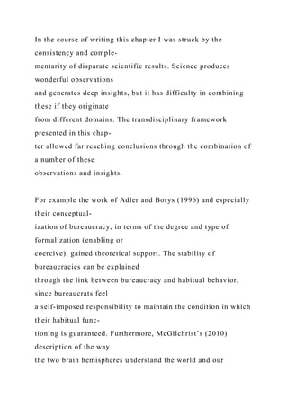 In the course of writing this chapter I was struck by the
consistency and comple-
mentarity of disparate scientific results. Science produces
wonderful observations
and generates deep insights, but it has difficulty in combining
these if they originate
from different domains. The transdisciplinary framework
presented in this chap-
ter allowed far reaching conclusions through the combination of
a number of these
observations and insights.
For example the work of Adler and Borys (1996) and especially
their conceptual-
ization of bureaucracy, in terms of the degree and type of
formalization (enabling or
coercive), gained theoretical support. The stability of
bureaucracies can be explained
through the link between bureaucracy and habitual behavior,
since bureaucrats feel
a self-imposed responsibility to maintain the condition in which
their habitual func-
tioning is guaranteed. Furthermore, McGilchrist’s (2010)
description of the way
the two brain hemispheres understand the world and our
 