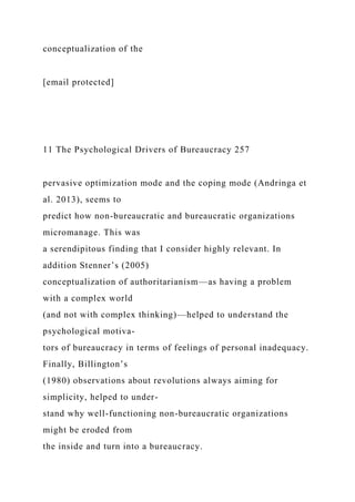 conceptualization of the
[email protected]
11 The Psychological Drivers of Bureaucracy 257
pervasive optimization mode and the coping mode (Andringa et
al. 2013), seems to
predict how non-bureaucratic and bureaucratic organizations
micromanage. This was
a serendipitous finding that I consider highly relevant. In
addition Stenner’s (2005)
conceptualization of authoritarianism—as having a problem
with a complex world
(and not with complex thinking)—helped to understand the
psychological motiva-
tors of bureaucracy in terms of feelings of personal inadequacy.
Finally, Billington’s
(1980) observations about revolutions always aiming for
simplicity, helped to under-
stand why well-functioning non-bureaucratic organizations
might be eroded from
the inside and turn into a bureaucracy.
 