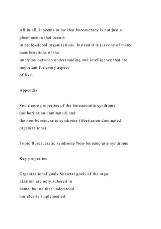 All in all, it seems to me that bureaucracy is not just a
phenomenon that occurs
in professional organizations. Instead it is just one of many
manifestations of the
interplay between understanding and intelligence that are
important for every aspect
of live.
Appendix
Some core properties of the bureaucratic syndrome
(authoritarian dominated) and
the non-bureaucratic syndrome (libertarian dominated
organizations).
Topic Bureaucratic syndrome Non-bureaucratic syndrome
Key properties
Organizational goals Societal goals of the orga-
nization are only adhered in
name, but neither understood
nor clearly implemented
 