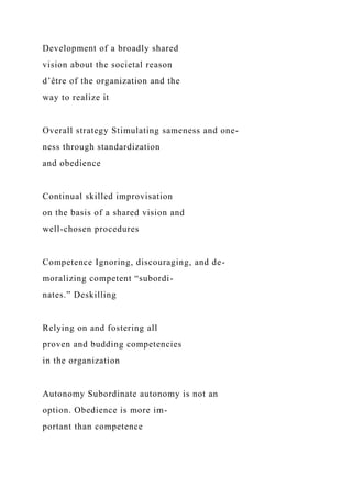 Development of a broadly shared
vision about the societal reason
d’être of the organization and the
way to realize it
Overall strategy Stimulating sameness and one-
ness through standardization
and obedience
Continual skilled improvisation
on the basis of a shared vision and
well-chosen procedures
Competence Ignoring, discouraging, and de-
moralizing competent “subordi-
nates.” Deskilling
Relying on and fostering all
proven and budding competencies
in the organization
Autonomy Subordinate autonomy is not an
option. Obedience is more im-
portant than competence
 