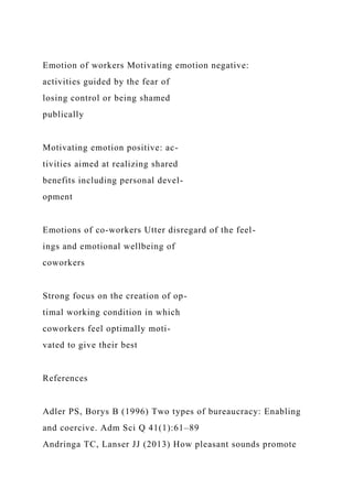 Emotion of workers Motivating emotion negative:
activities guided by the fear of
losing control or being shamed
publically
Motivating emotion positive: ac-
tivities aimed at realizing shared
benefits including personal devel-
opment
Emotions of co-workers Utter disregard of the feel-
ings and emotional wellbeing of
coworkers
Strong focus on the creation of op-
timal working condition in which
coworkers feel optimally moti-
vated to give their best
References
Adler PS, Borys B (1996) Two types of bureaucracy: Enabling
and coercive. Adm Sci Q 41(1):61–89
Andringa TC, Lanser JJ (2013) How pleasant sounds promote
 